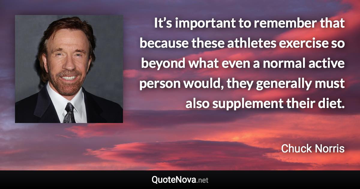 It’s important to remember that because these athletes exercise so beyond what even a normal active person would, they generally must also supplement their diet. - Chuck Norris quote