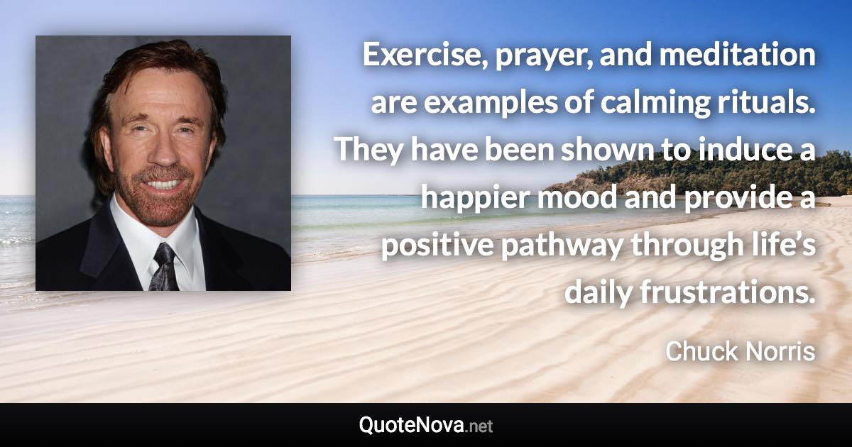 Exercise, prayer, and meditation are examples of calming rituals. They have been shown to induce a happier mood and provide a positive pathway through life’s daily frustrations. - Chuck Norris quote