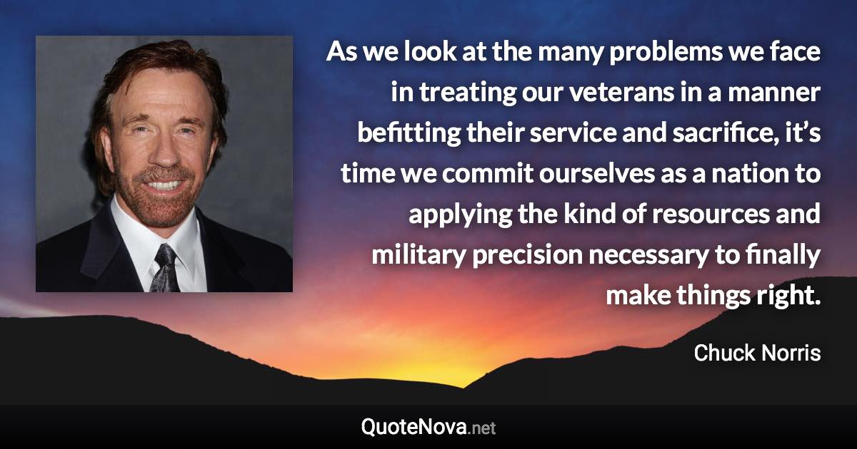 As we look at the many problems we face in treating our veterans in a manner befitting their service and sacrifice, it’s time we commit ourselves as a nation to applying the kind of resources and military precision necessary to finally make things right. - Chuck Norris quote