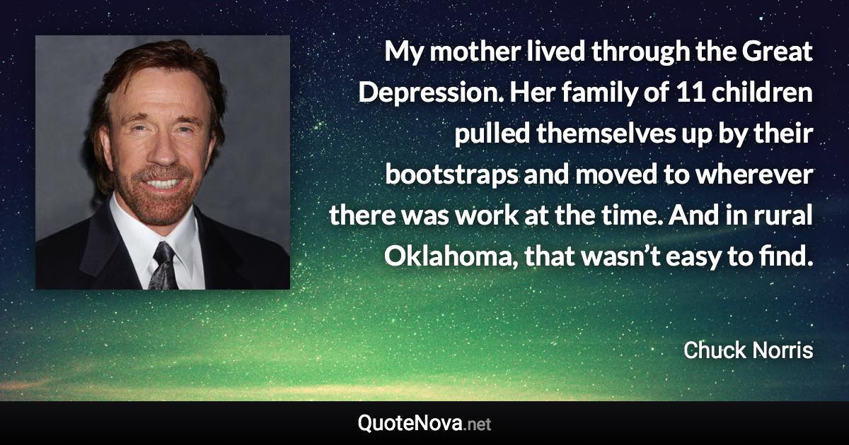 My mother lived through the Great Depression. Her family of 11 children pulled themselves up by their bootstraps and moved to wherever there was work at the time. And in rural Oklahoma, that wasn’t easy to find. - Chuck Norris quote