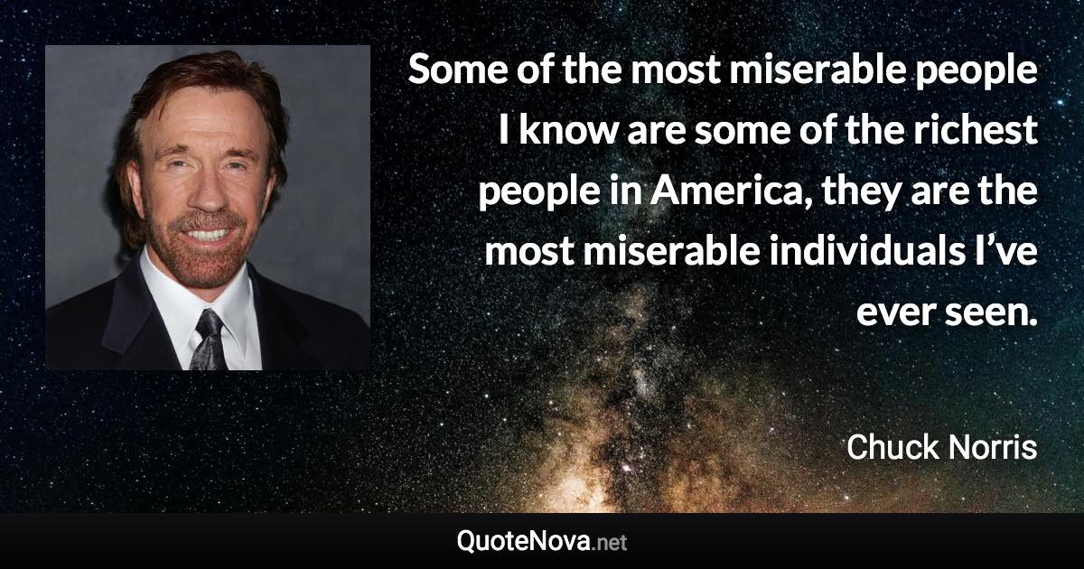 Some of the most miserable people I know are some of the richest people in America, they are the most miserable individuals I’ve ever seen. - Chuck Norris quote
