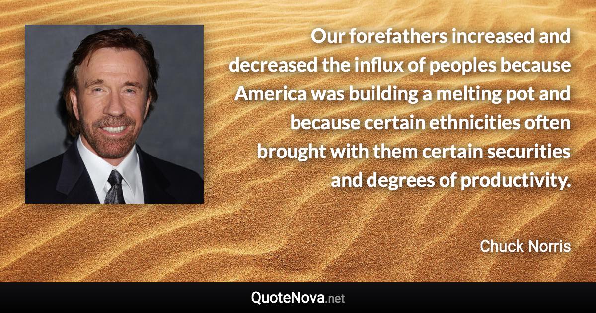 Our forefathers increased and decreased the influx of peoples because America was building a melting pot and because certain ethnicities often brought with them certain securities and degrees of productivity. - Chuck Norris quote