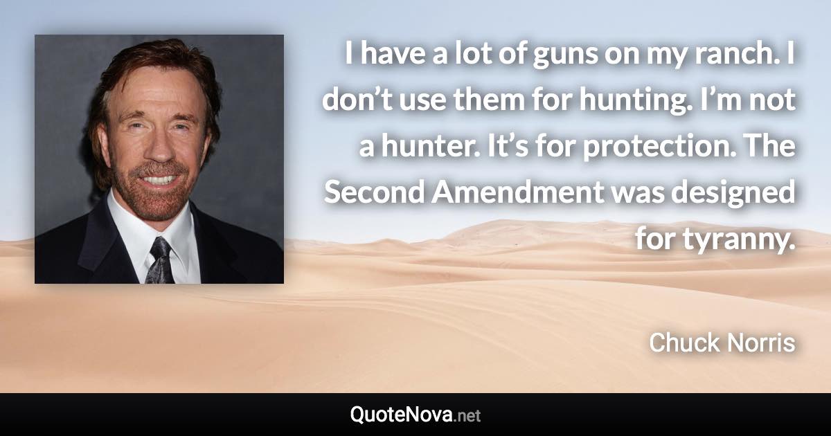 I have a lot of guns on my ranch. I don’t use them for hunting. I’m not a hunter. It’s for protection. The Second Amendment was designed for tyranny. - Chuck Norris quote