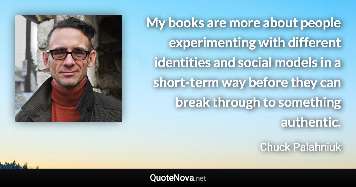 My books are more about people experimenting with different identities and social models in a short-term way before they can break through to something authentic. - Chuck Palahniuk quote