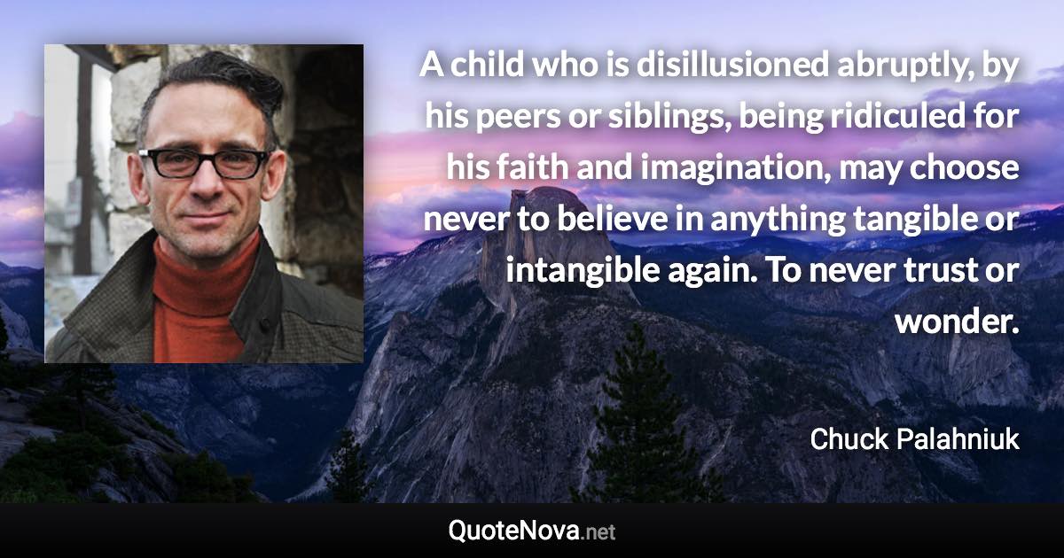 A child who is disillusioned abruptly, by his peers or siblings, being ridiculed for his faith and imagination, may choose never to believe in anything tangible or intangible again. To never trust or wonder. - Chuck Palahniuk quote