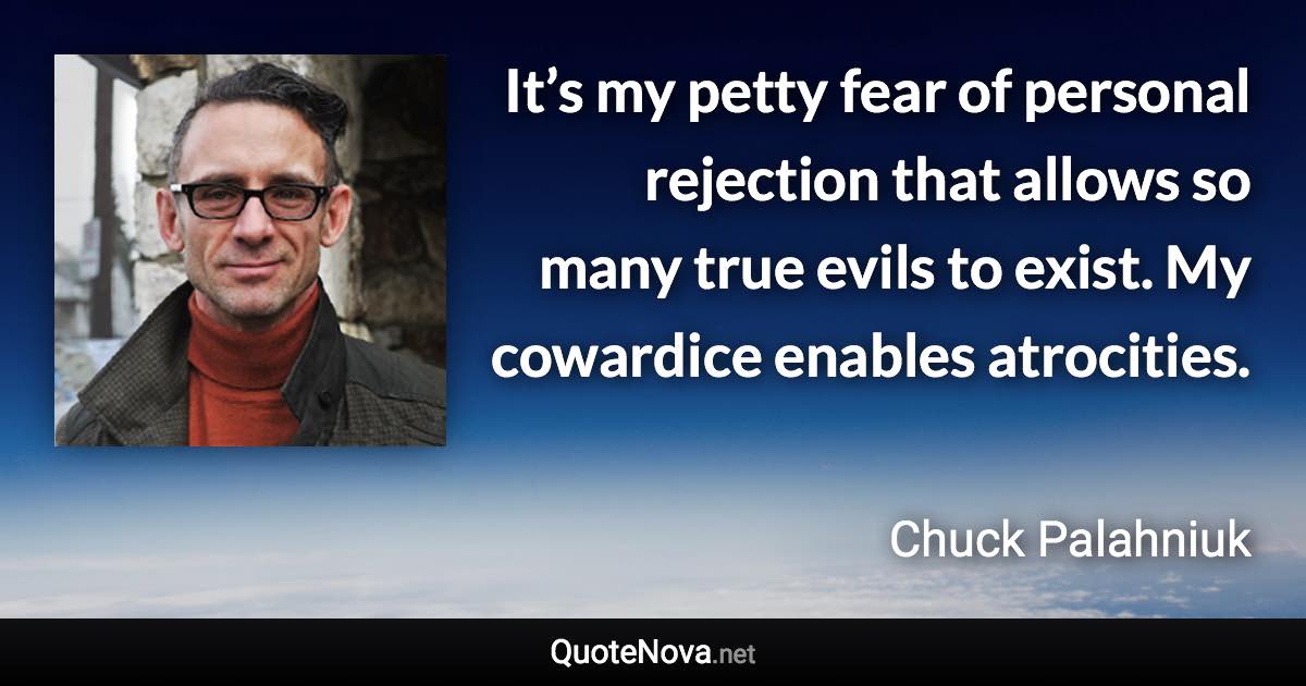 It’s my petty fear of personal rejection that allows so many true evils to exist. My cowardice enables atrocities. - Chuck Palahniuk quote