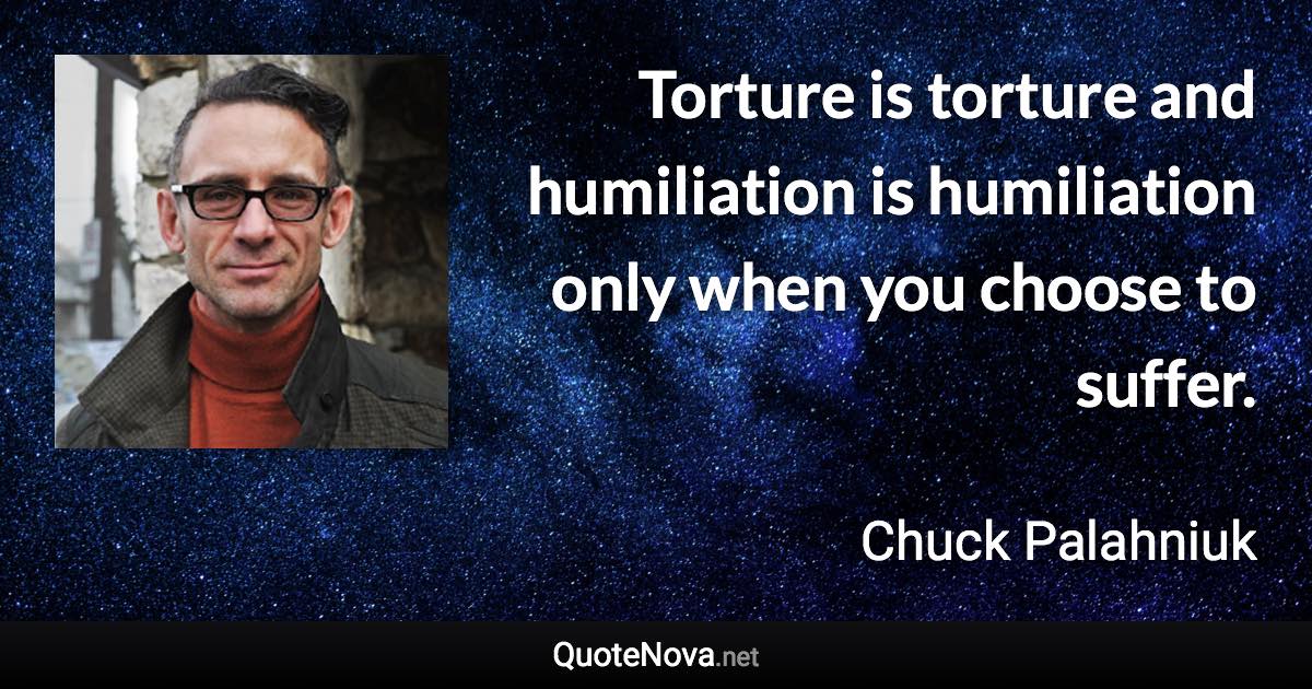 Torture is torture and humiliation is humiliation only when you choose to suffer. - Chuck Palahniuk quote