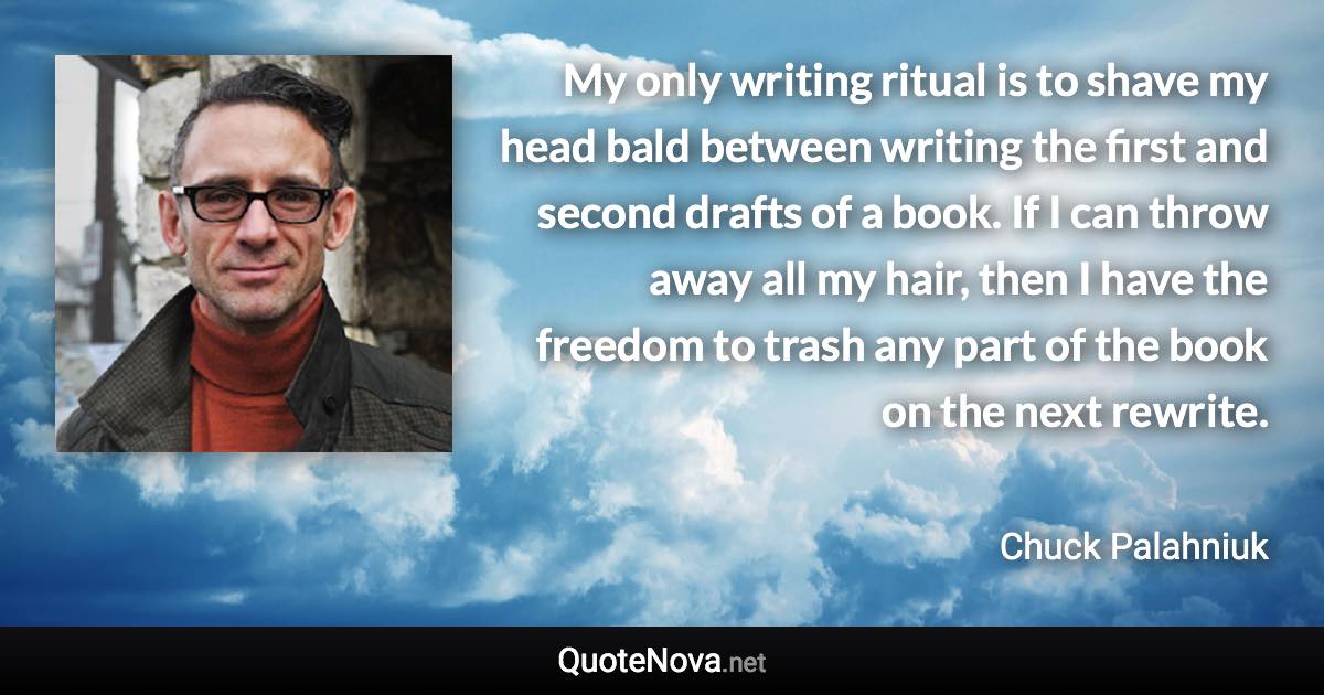 My only writing ritual is to shave my head bald between writing the first and second drafts of a book. If I can throw away all my hair, then I have the freedom to trash any part of the book on the next rewrite. - Chuck Palahniuk quote