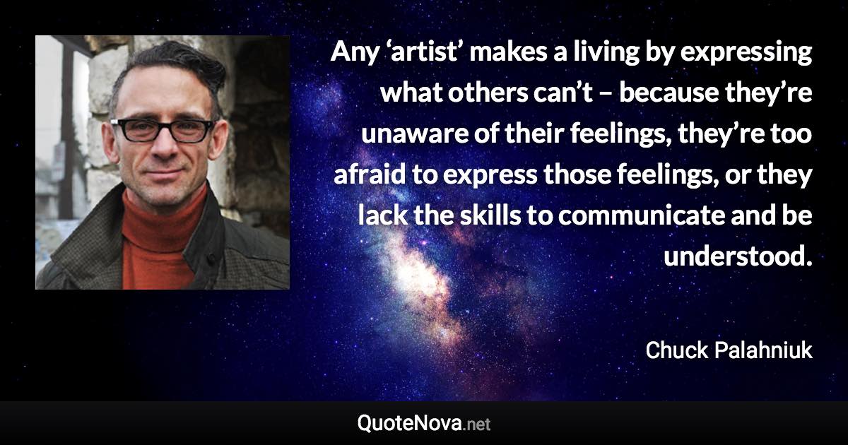 Any ‘artist’ makes a living by expressing what others can’t – because they’re unaware of their feelings, they’re too afraid to express those feelings, or they lack the skills to communicate and be understood. - Chuck Palahniuk quote