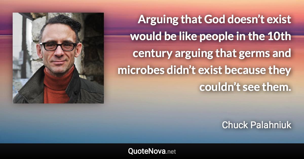 Arguing that God doesn’t exist would be like people in the 10th century arguing that germs and microbes didn’t exist because they couldn’t see them. - Chuck Palahniuk quote