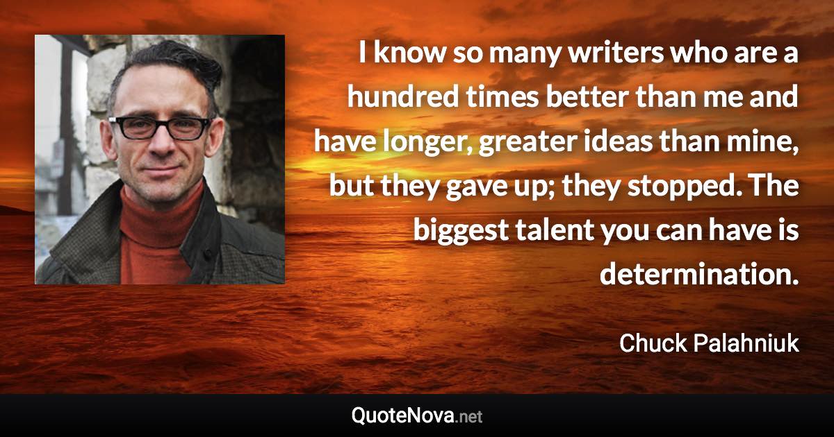 I know so many writers who are a hundred times better than me and have longer, greater ideas than mine, but they gave up; they stopped. The biggest talent you can have is determination. - Chuck Palahniuk quote