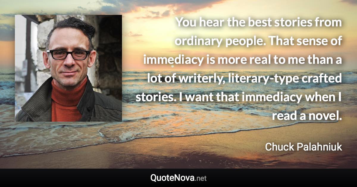 You hear the best stories from ordinary people. That sense of immediacy is more real to me than a lot of writerly, literary-type crafted stories. I want that immediacy when I read a novel. - Chuck Palahniuk quote