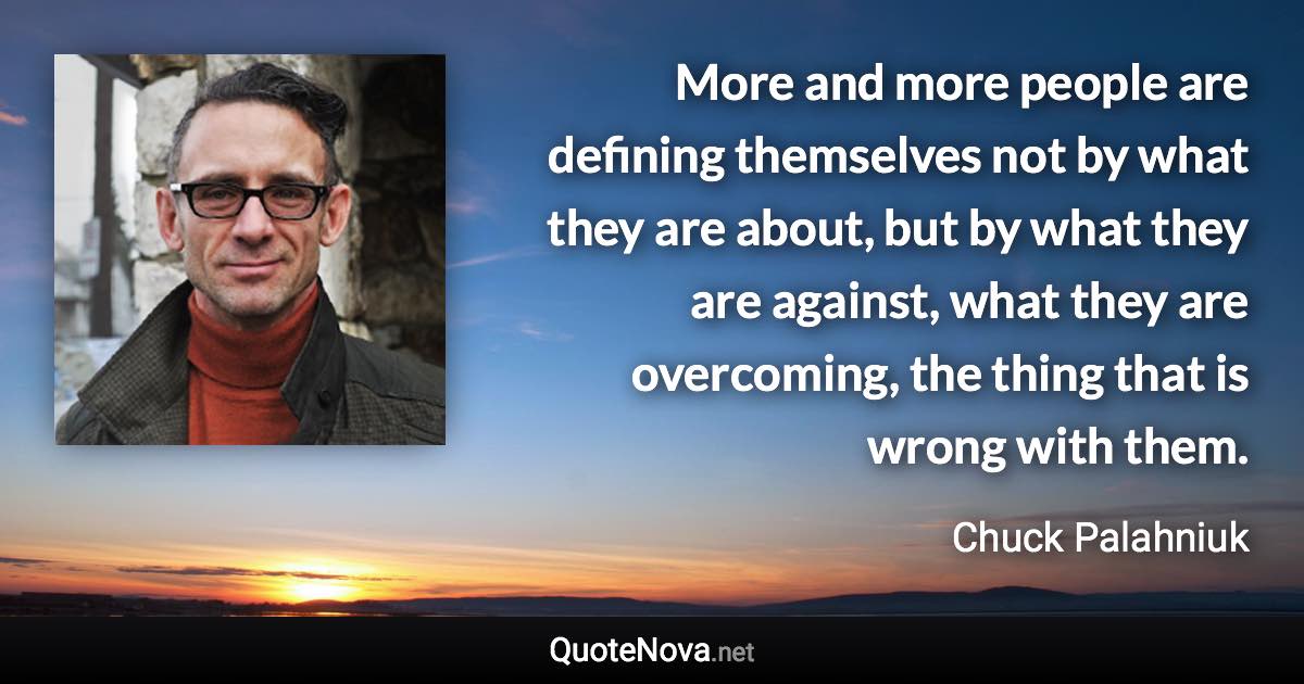 More and more people are defining themselves not by what they are about, but by what they are against, what they are overcoming, the thing that is wrong with them. - Chuck Palahniuk quote