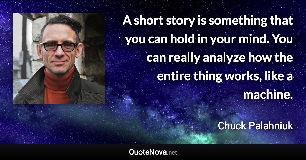 A short story is something that you can hold in your mind. You can really analyze how the entire thing works, like a machine. - Chuck Palahniuk quote