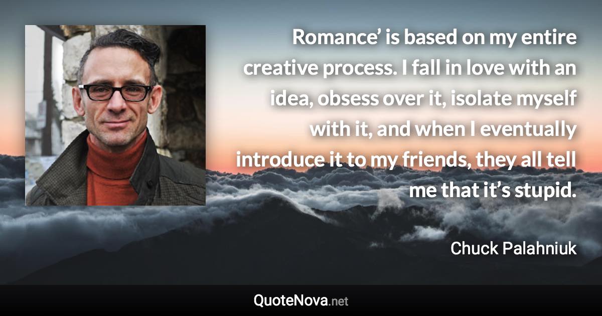 Romance’ is based on my entire creative process. I fall in love with an idea, obsess over it, isolate myself with it, and when I eventually introduce it to my friends, they all tell me that it’s stupid. - Chuck Palahniuk quote