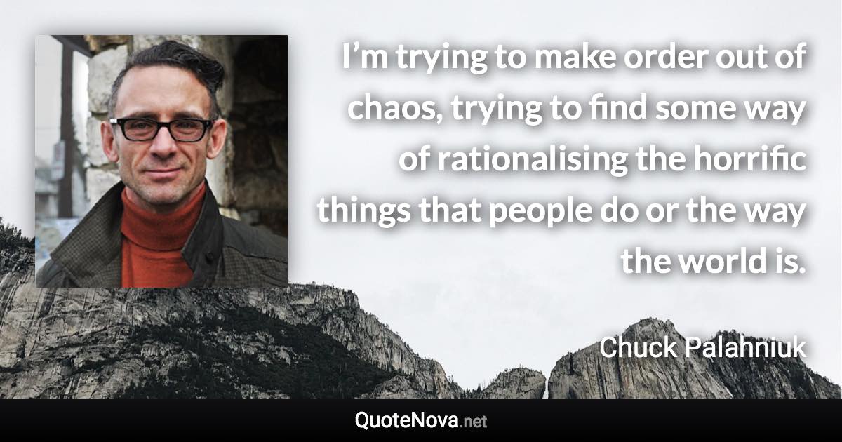 I’m trying to make order out of chaos, trying to find some way of rationalising the horrific things that people do or the way the world is. - Chuck Palahniuk quote