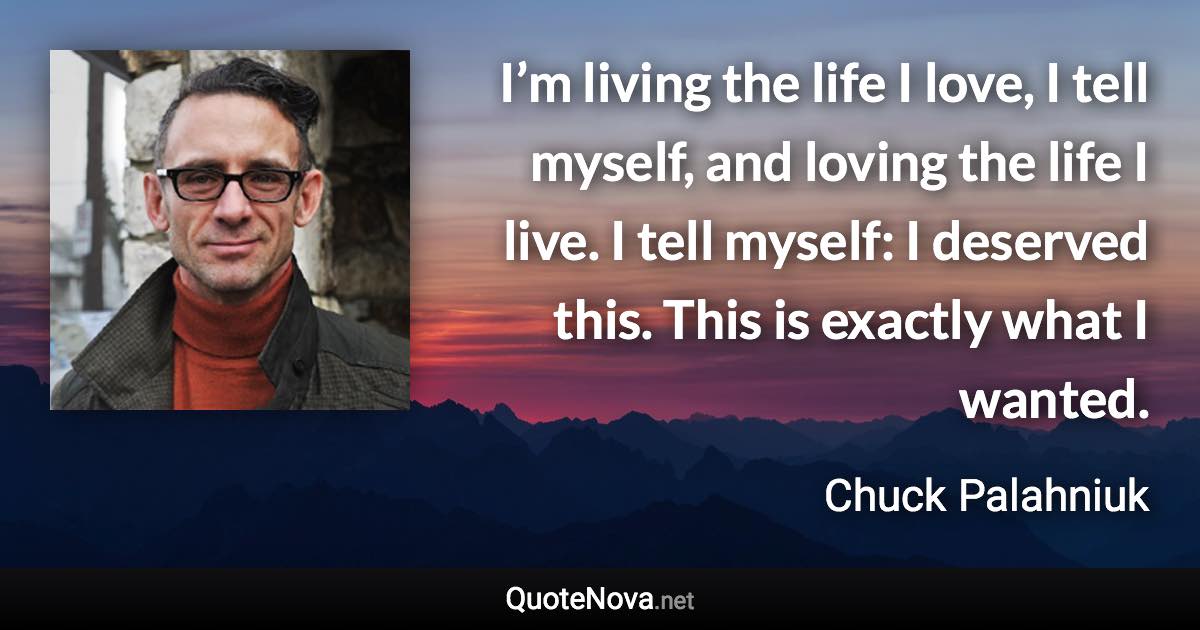 I’m living the life I love, I tell myself, and loving the life I live. I tell myself: I deserved this. This is exactly what I wanted. - Chuck Palahniuk quote