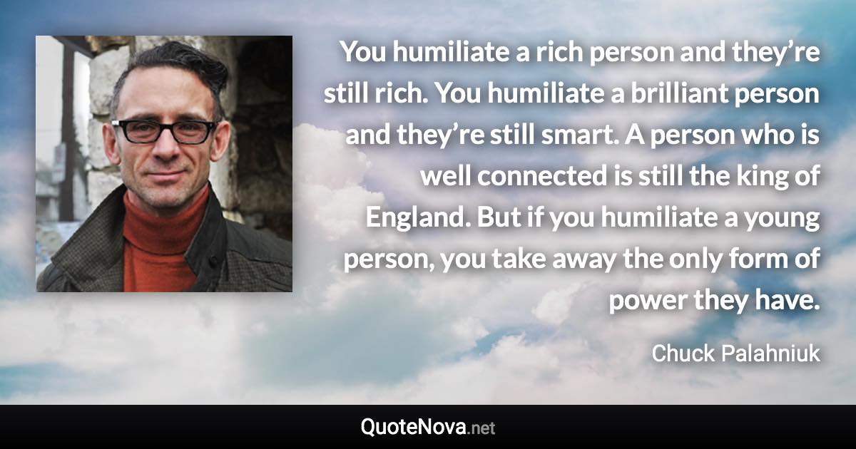 You humiliate a rich person and they’re still rich. You humiliate a brilliant person and they’re still smart. A person who is well connected is still the king of England. But if you humiliate a young person, you take away the only form of power they have. - Chuck Palahniuk quote