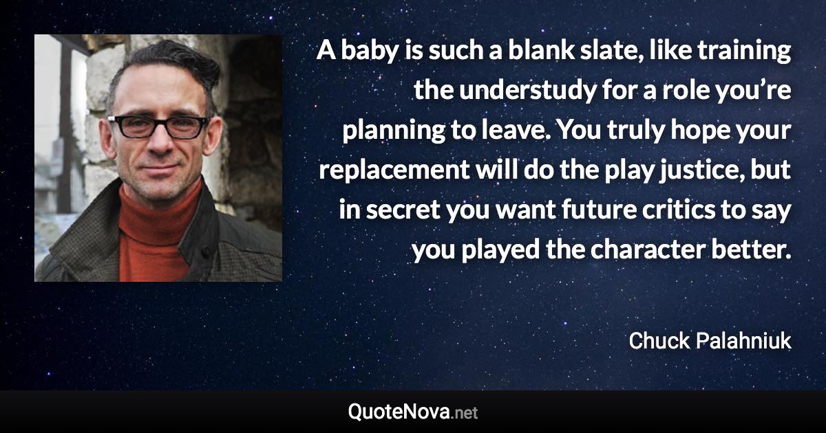 A baby is such a blank slate, like training the understudy for a role you’re planning to leave. You truly hope your replacement will do the play justice, but in secret you want future critics to say you played the character better. - Chuck Palahniuk quote