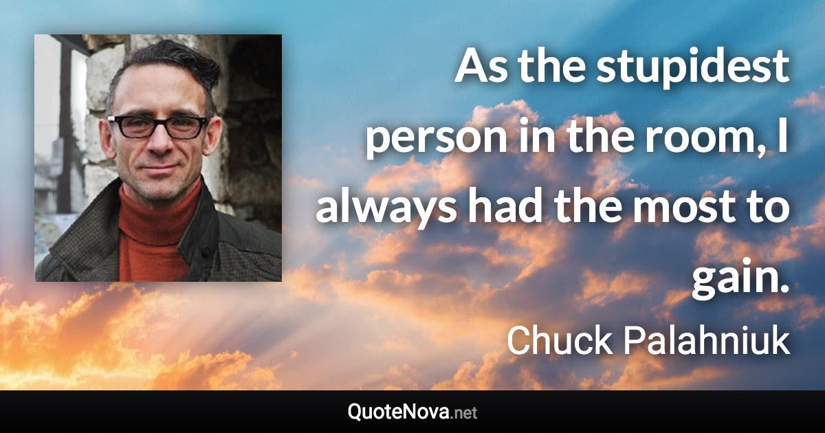 As the stupidest person in the room, I always had the most to gain. - Chuck Palahniuk quote
