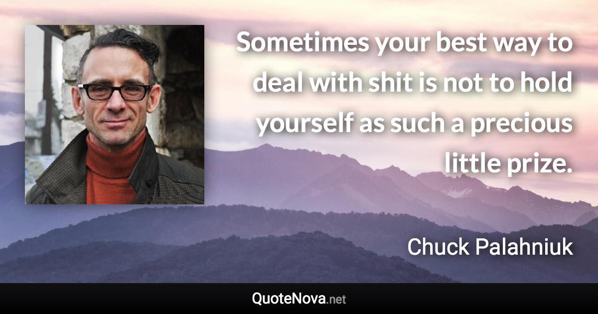 Sometimes your best way to deal with shit is not to hold yourself as such a precious little prize. - Chuck Palahniuk quote