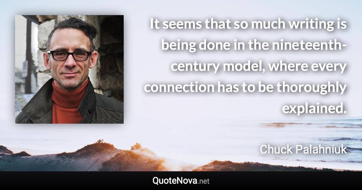 It seems that so much writing is being done in the nineteenth-century model, where every connection has to be thoroughly explained. - Chuck Palahniuk quote