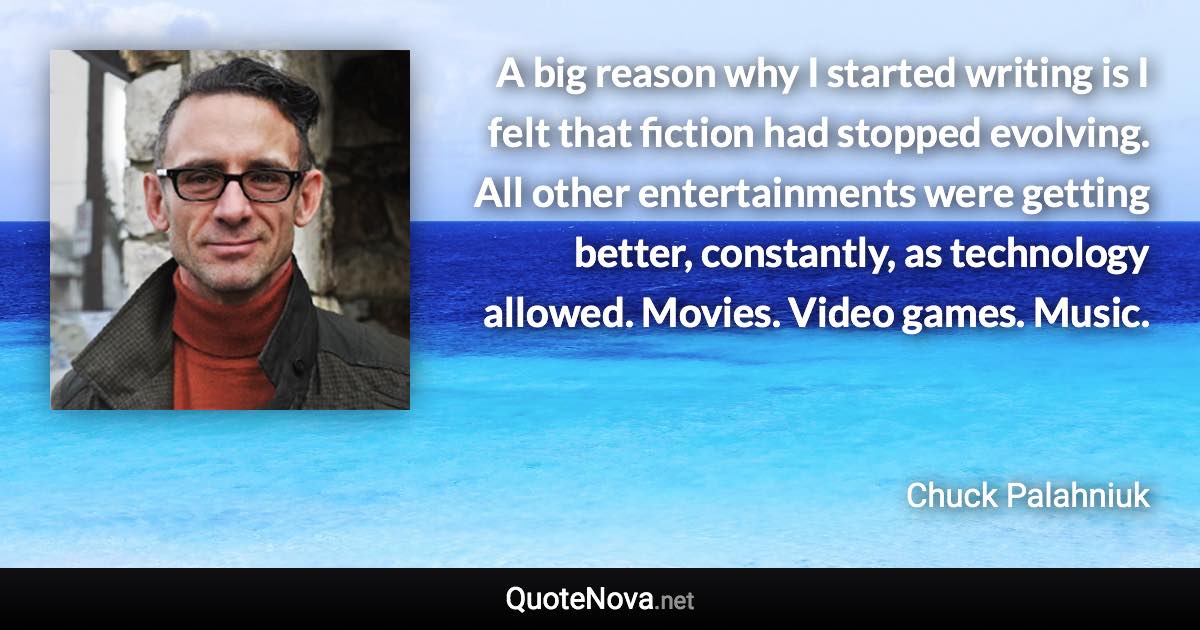 A big reason why I started writing is I felt that fiction had stopped evolving. All other entertainments were getting better, constantly, as technology allowed. Movies. Video games. Music. - Chuck Palahniuk quote