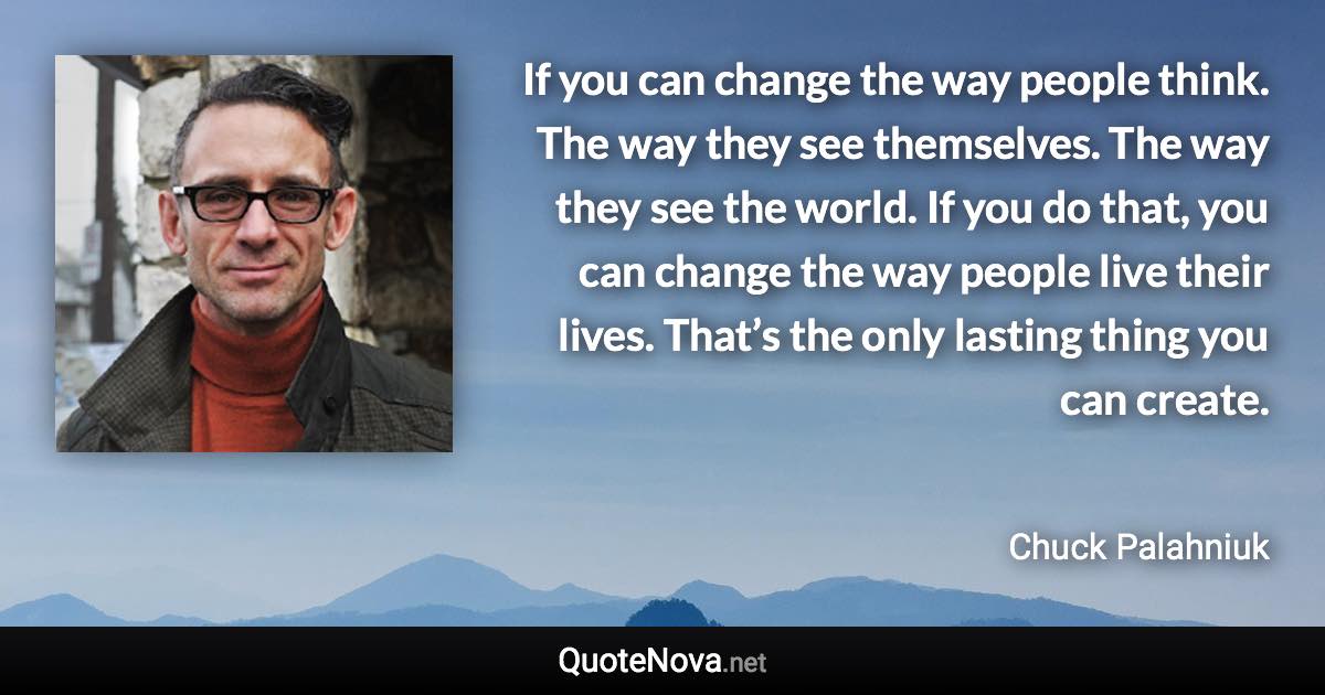 If you can change the way people think. The way they see themselves. The way they see the world. If you do that, you can change the way people live their lives. That’s the only lasting thing you can create. - Chuck Palahniuk quote