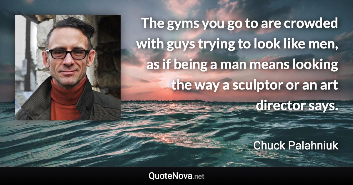 The gyms you go to are crowded with guys trying to look like men, as if being a man means looking the way a sculptor or an art director says. - Chuck Palahniuk quote