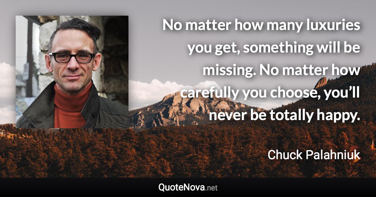 No matter how many luxuries you get, something will be missing. No matter how carefully you choose, you’ll never be totally happy. - Chuck Palahniuk quote