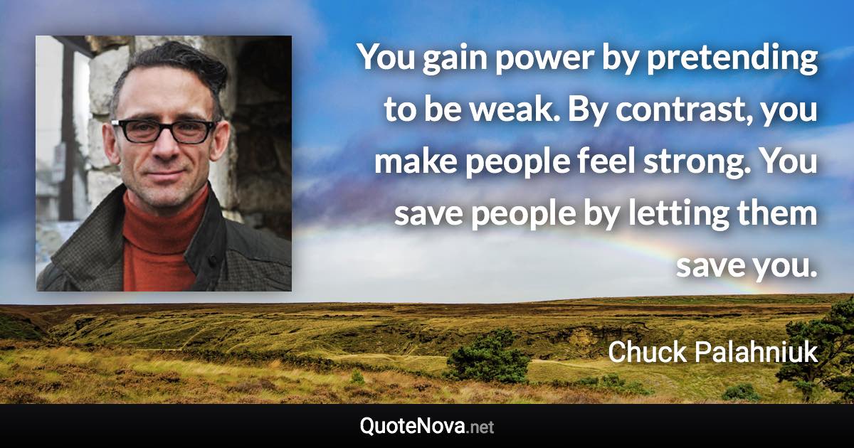 You gain power by pretending to be weak. By contrast, you make people feel strong. You save people by letting them save you. - Chuck Palahniuk quote