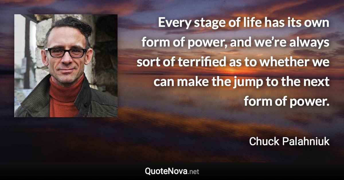 Every stage of life has its own form of power, and we’re always sort of terrified as to whether we can make the jump to the next form of power. - Chuck Palahniuk quote