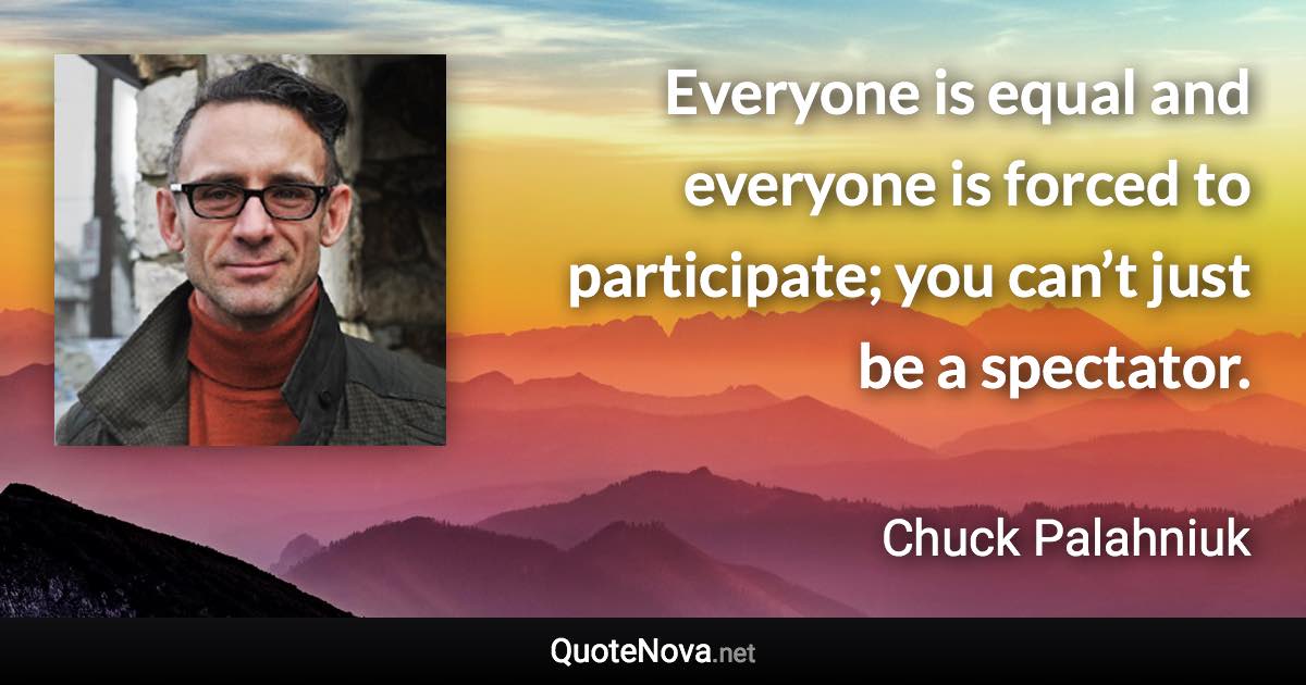Everyone is equal and everyone is forced to participate; you can’t just be a spectator. - Chuck Palahniuk quote
