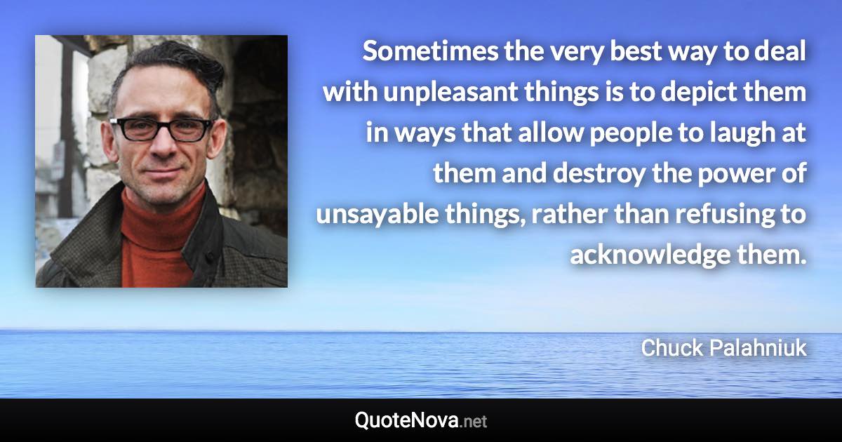 Sometimes the very best way to deal with unpleasant things is to depict them in ways that allow people to laugh at them and destroy the power of unsayable things, rather than refusing to acknowledge them. - Chuck Palahniuk quote