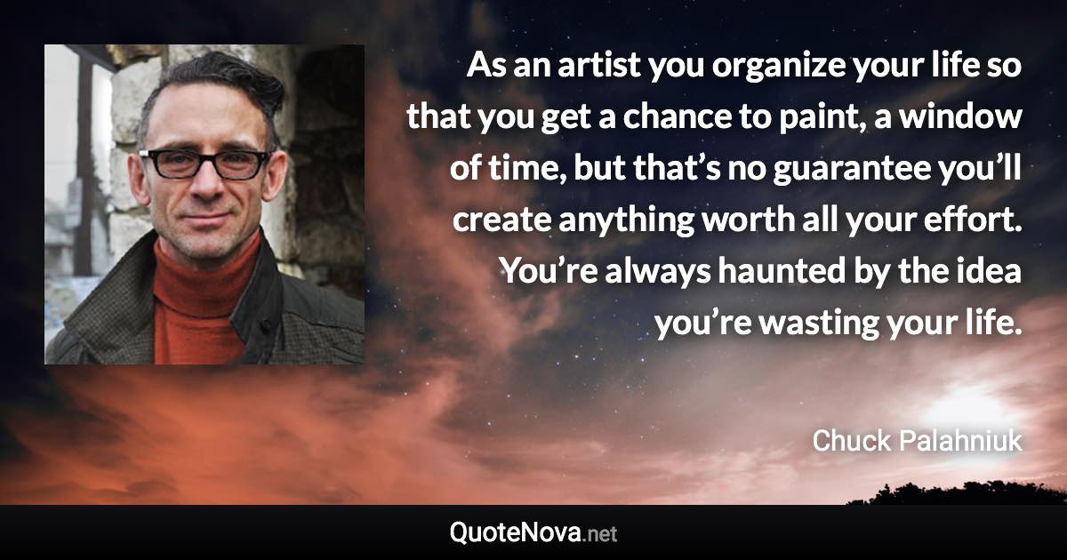 As an artist you organize your life so that you get a chance to paint, a window of time, but that’s no guarantee you’ll create anything worth all your effort. You’re always haunted by the idea you’re wasting your life. - Chuck Palahniuk quote