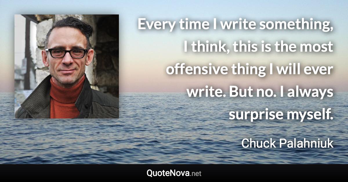 Every time I write something, I think, this is the most offensive thing I will ever write. But no. I always surprise myself. - Chuck Palahniuk quote