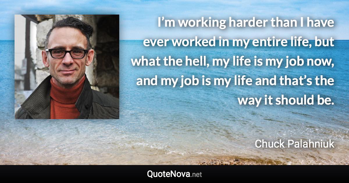 I’m working harder than I have ever worked in my entire life, but what the hell, my life is my job now, and my job is my life and that’s the way it should be. - Chuck Palahniuk quote