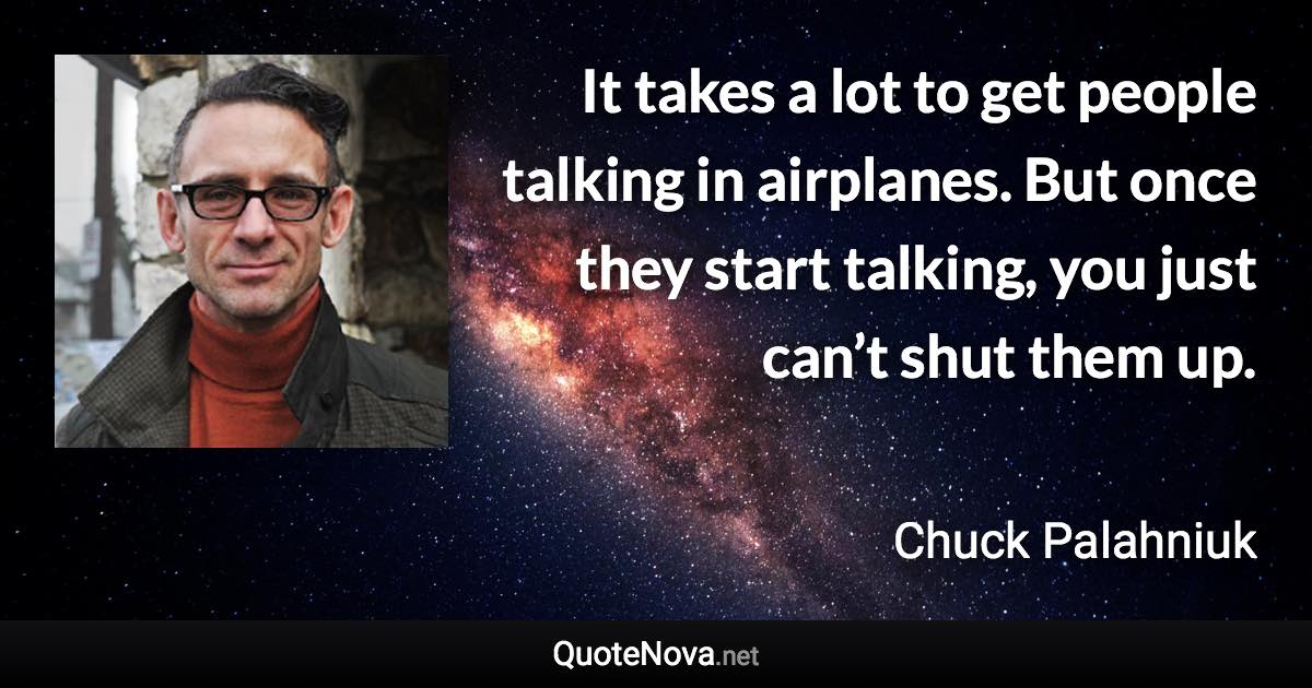 It takes a lot to get people talking in airplanes. But once they start talking, you just can’t shut them up. - Chuck Palahniuk quote