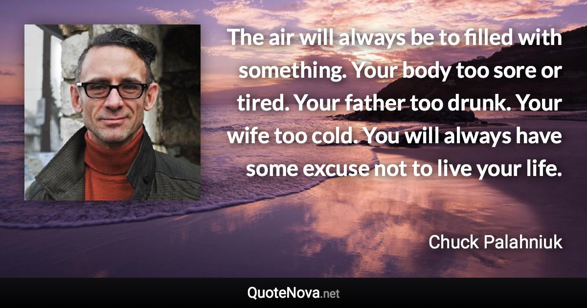 The air will always be to filled with something. Your body too sore or tired. Your father too drunk. Your wife too cold. You will always have some excuse not to live your life. - Chuck Palahniuk quote