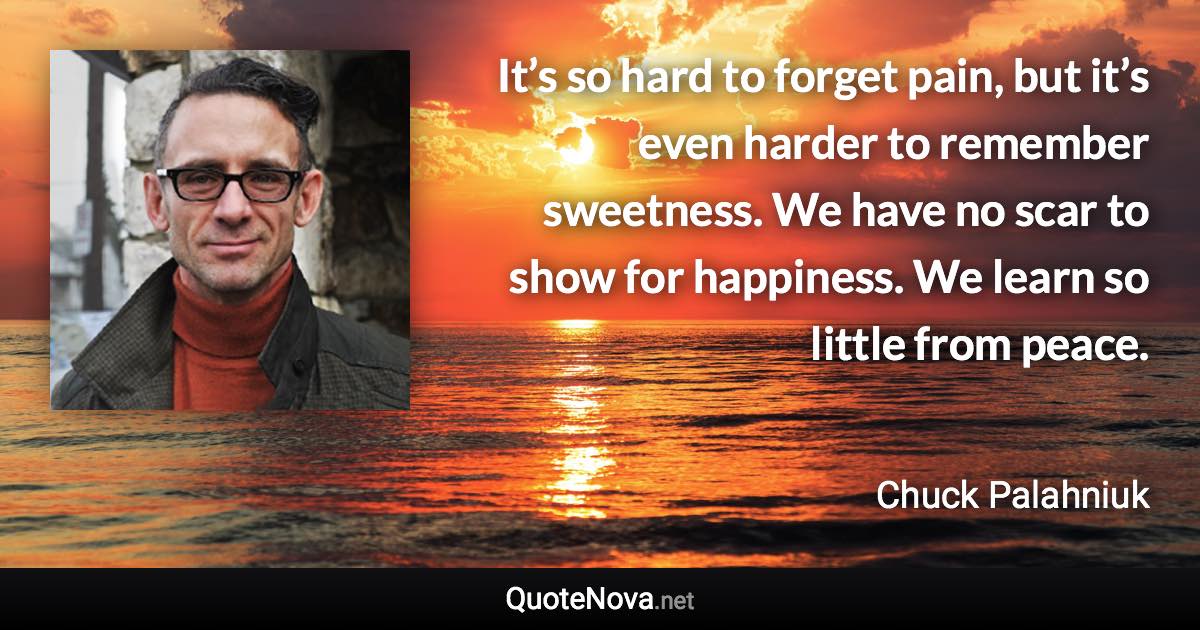 It’s so hard to forget pain, but it’s even harder to remember sweetness. We have no scar to show for happiness. We learn so little from peace. - Chuck Palahniuk quote