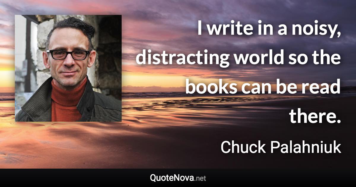 I write in a noisy, distracting world so the books can be read there. - Chuck Palahniuk quote