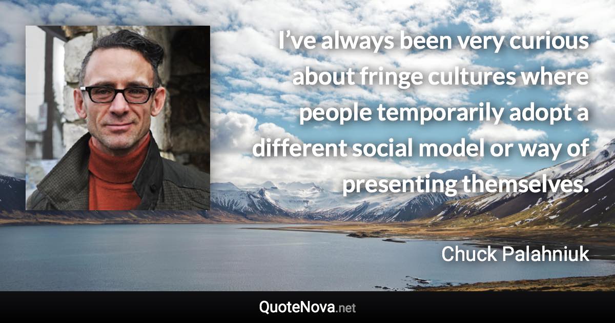 I’ve always been very curious about fringe cultures where people temporarily adopt a different social model or way of presenting themselves. - Chuck Palahniuk quote