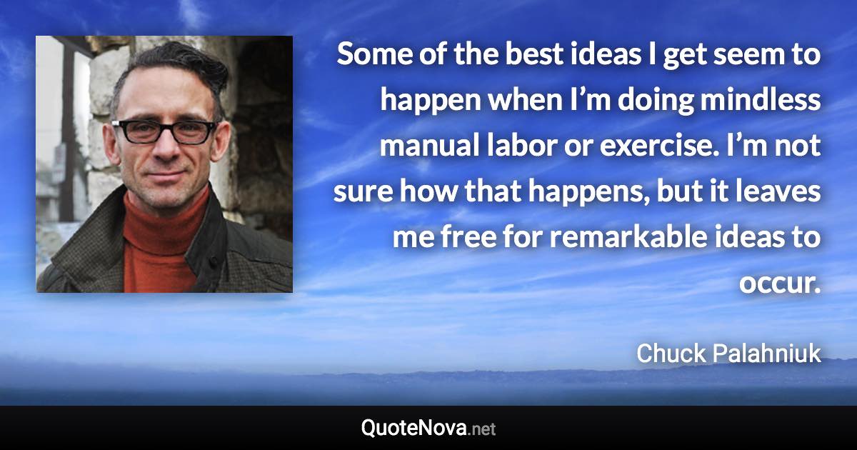 Some of the best ideas I get seem to happen when I’m doing mindless manual labor or exercise. I’m not sure how that happens, but it leaves me free for remarkable ideas to occur. - Chuck Palahniuk quote