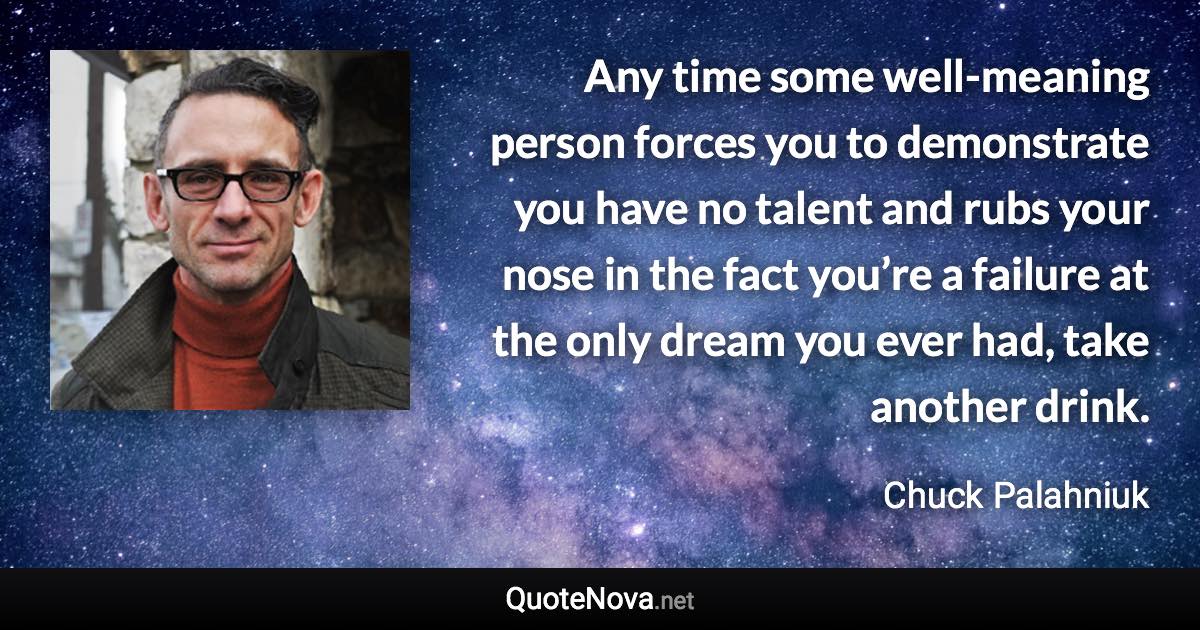 Any time some well-meaning person forces you to demonstrate you have no talent and rubs your nose in the fact you’re a failure at the only dream you ever had, take another drink. - Chuck Palahniuk quote