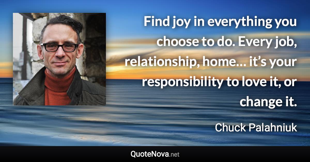Find joy in everything you choose to do. Every job, relationship, home… it’s your responsibility to love it, or change it. - Chuck Palahniuk quote