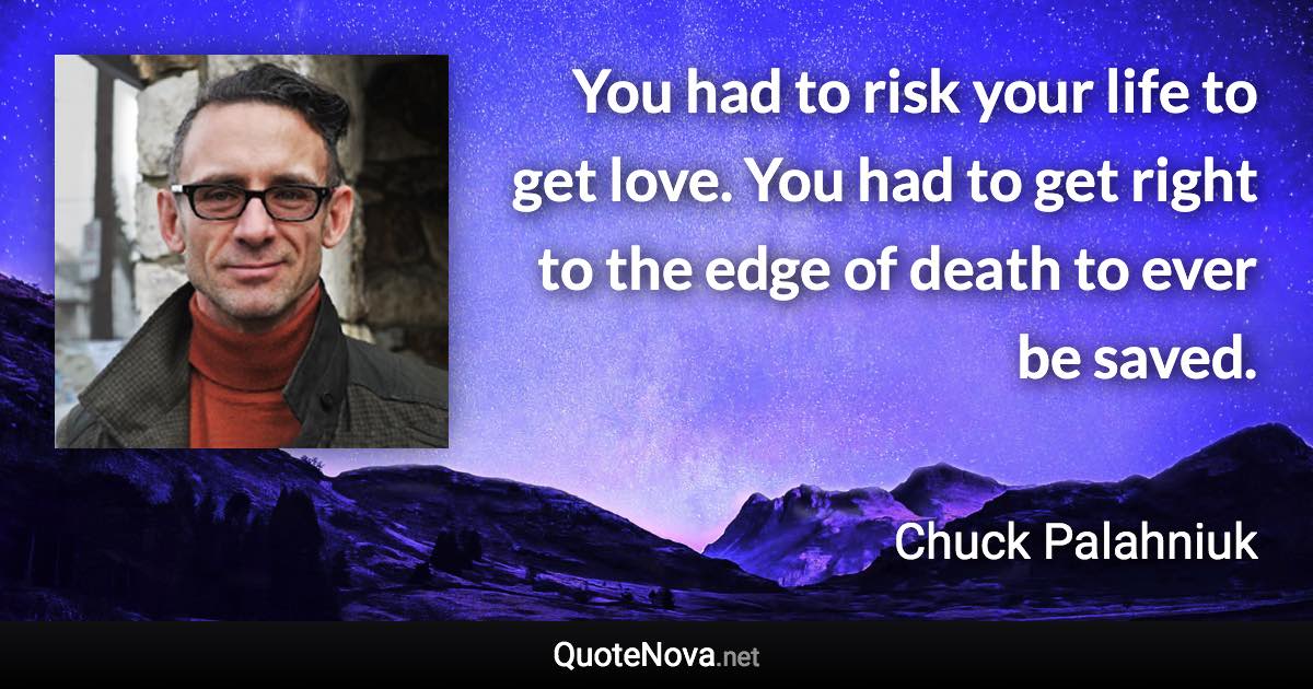 You had to risk your life to get love. You had to get right to the edge of death to ever be saved. - Chuck Palahniuk quote