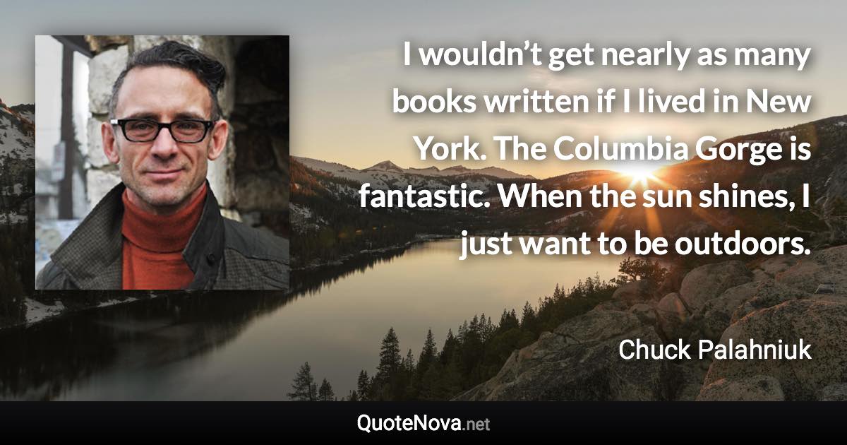 I wouldn’t get nearly as many books written if I lived in New York. The Columbia Gorge is fantastic. When the sun shines, I just want to be outdoors. - Chuck Palahniuk quote