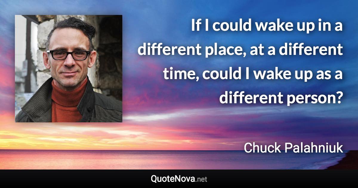 If I could wake up in a different place, at a different time, could I wake up as a different person? - Chuck Palahniuk quote