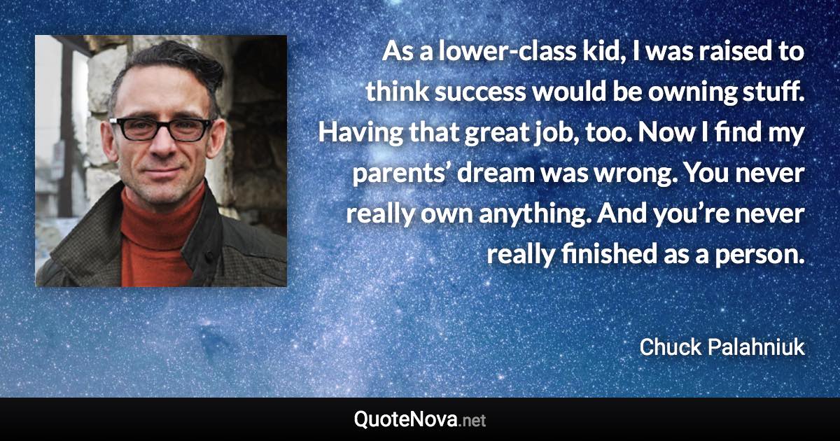 As a lower-class kid, I was raised to think success would be owning stuff. Having that great job, too. Now I find my parents’ dream was wrong. You never really own anything. And you’re never really finished as a person. - Chuck Palahniuk quote