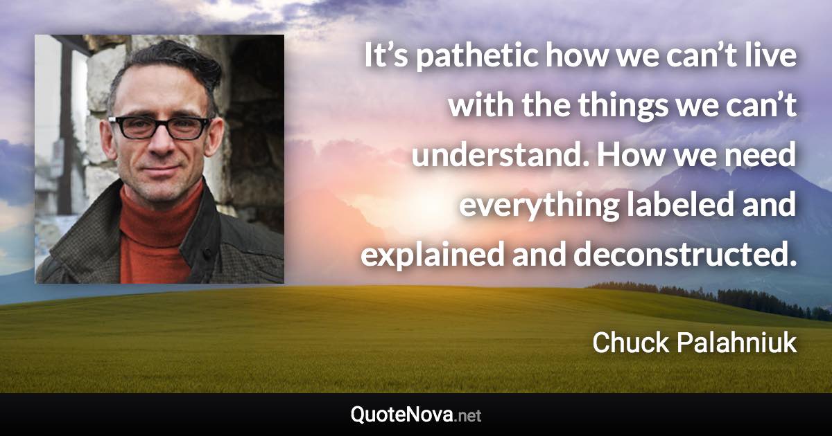 It’s pathetic how we can’t live with the things we can’t understand. How we need everything labeled and explained and deconstructed. - Chuck Palahniuk quote